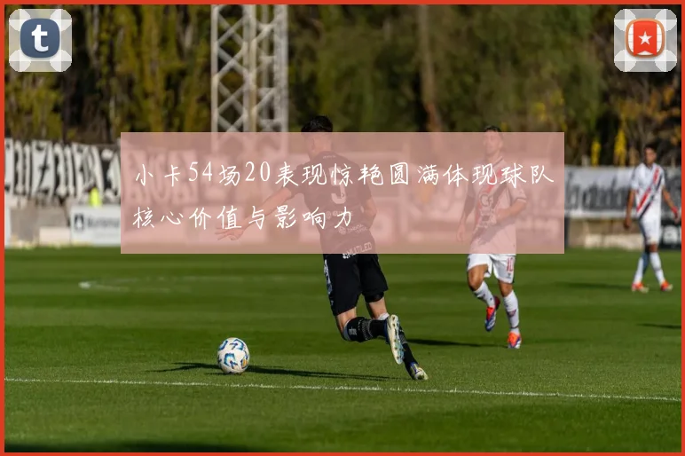 小卡54场20表现惊艳圆满体现球队核心价值与影响力