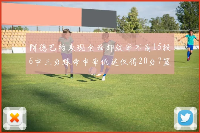 阿德巴约表现全面却效率不高15投6中三分球命中率低迷仅得20分7篮板