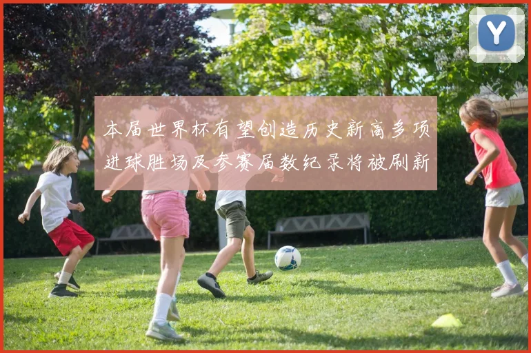 本届世界杯有望创造历史新高多项进球胜场及参赛届数纪录将被刷新