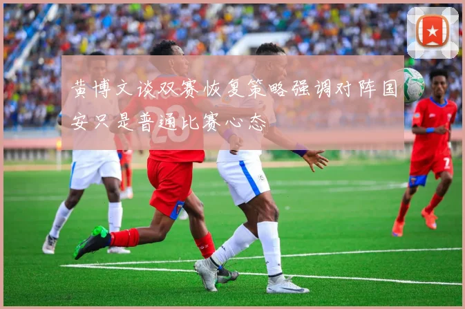 黄博文谈双赛恢复策略强调对阵国安只是普通比赛心态