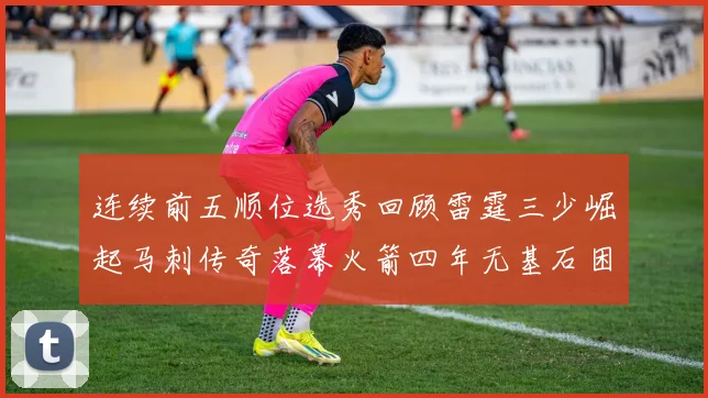 连续前五顺位选秀回顾雷霆三少崛起马刺传奇落幕火箭四年无基石困境