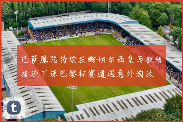 巴萨魔咒持续发酵切尔西皇马教练接连下课巴黎杯赛遭遇意外淘汰