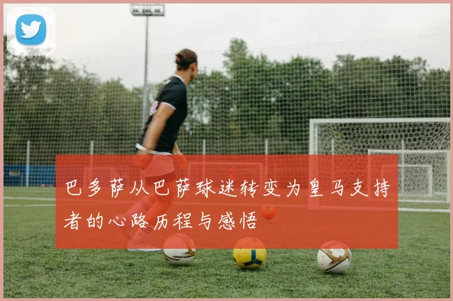 巴多萨从巴萨球迷转变为皇马支持者的心路历程与感悟