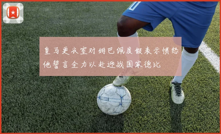 皇马更衣室对姆巴佩度假表示愤怒他誓言全力以赴迎战国家德比