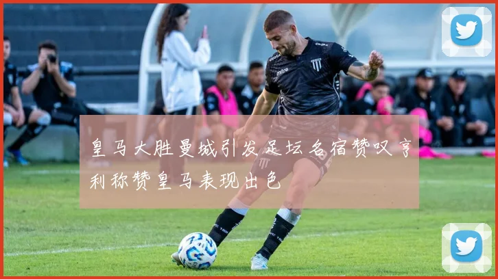 皇马大胜曼城引发足坛名宿赞叹亨利称赞皇马表现出色