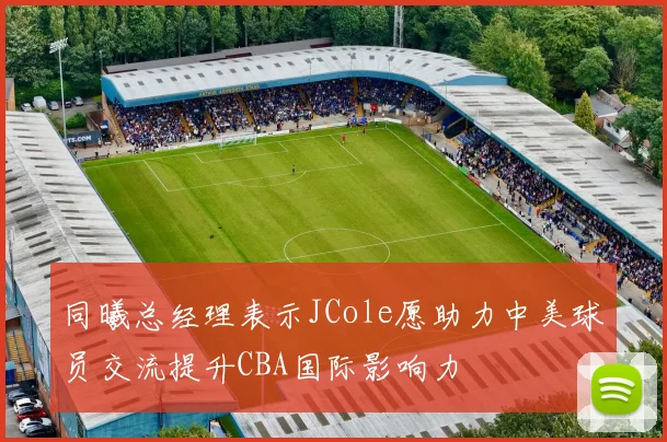 同曦总经理表示JCole愿助力中美球员交流提升CBA国际影响力
