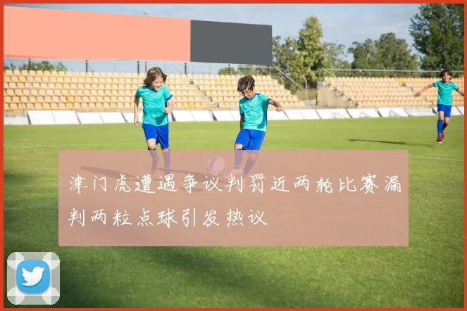津门虎遭遇争议判罚近两轮比赛漏判两粒点球引发热议