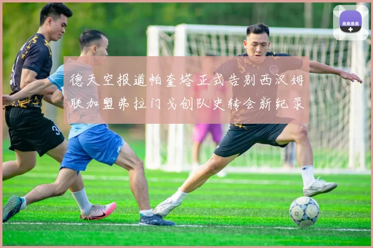德天空报道帕奎塔正式告别西汉姆联加盟弗拉门戈创队史转会新纪录