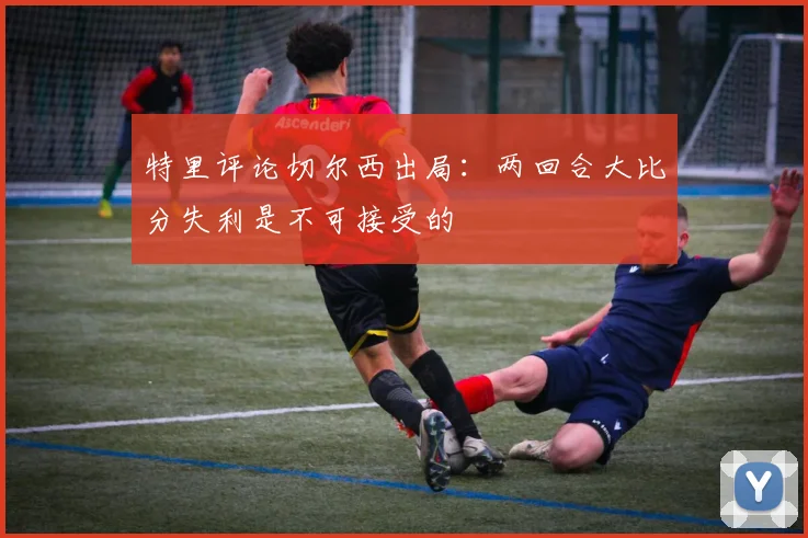 特里评论切尔西出局：两回合大比分失利是不可接受的