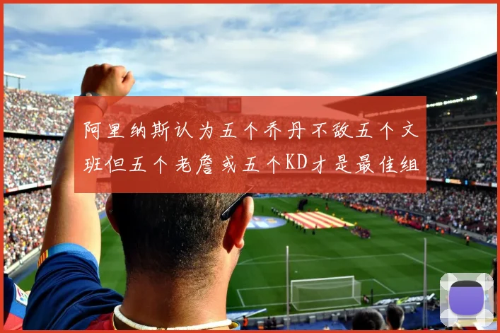 阿里纳斯认为五个乔丹不敌五个文班但五个老詹或五个KD才是最佳组合